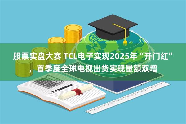 股票实盘大赛 TCL电子实现2025年“开门红”，首季度全球电视出货实现量额双增