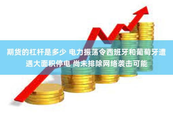 期货的杠杆是多少 电力振荡令西班牙和葡萄牙遭遇大面积停电 尚未排除网络袭击可能