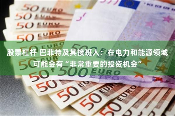 股票杠杆 巴菲特及其接班人：在电力和能源领域可能会有“非常重要的投资机会”