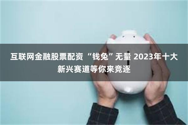 互联网金融股票配资 “钱兔”无量 2023年十大新兴赛道等你来竞逐