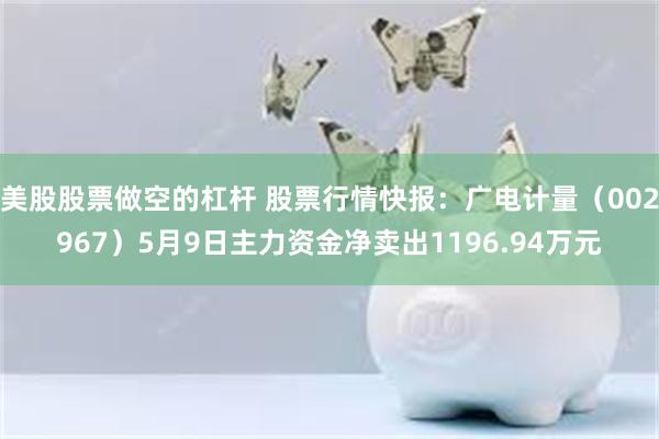 美股股票做空的杠杆 股票行情快报：广电计量（002967）5月9日主力资金净卖出1196.94万元