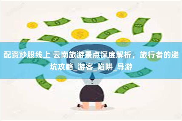 配资炒股线上 云南旅游景点深度解析，旅行者的避坑攻略_游客_陷阱_导游