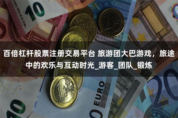 百倍杠杆股票注册交易平台 旅游团大巴游戏，旅途中的欢乐与互动时光_游客_团队_锻炼