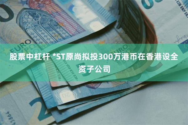 股票中杠杆 *ST原尚拟投300万港币在香港设全资子公司