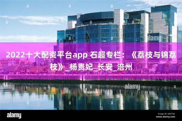 2022十大配资平台app 石超专栏：《荔枝与锦荔枝》_杨贵妃_长安_涪州