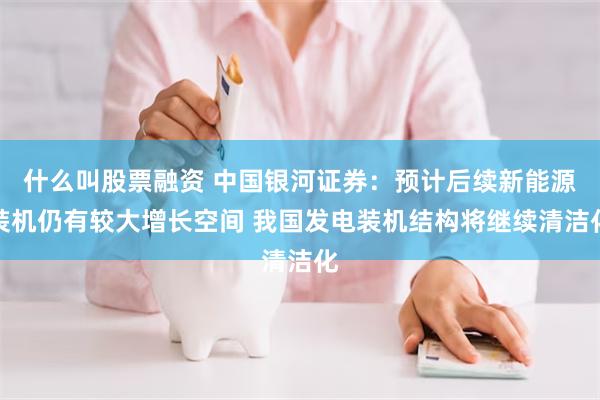 什么叫股票融资 中国银河证券：预计后续新能源装机仍有较大增长空间 我国发电装机结构将继续清洁化