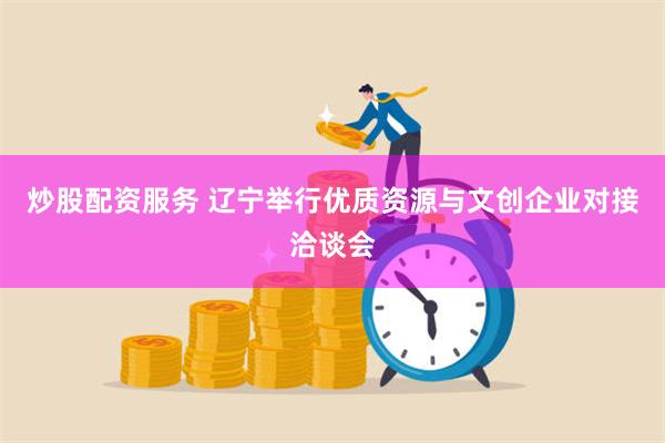 炒股配资服务 辽宁举行优质资源与文创企业对接洽谈会